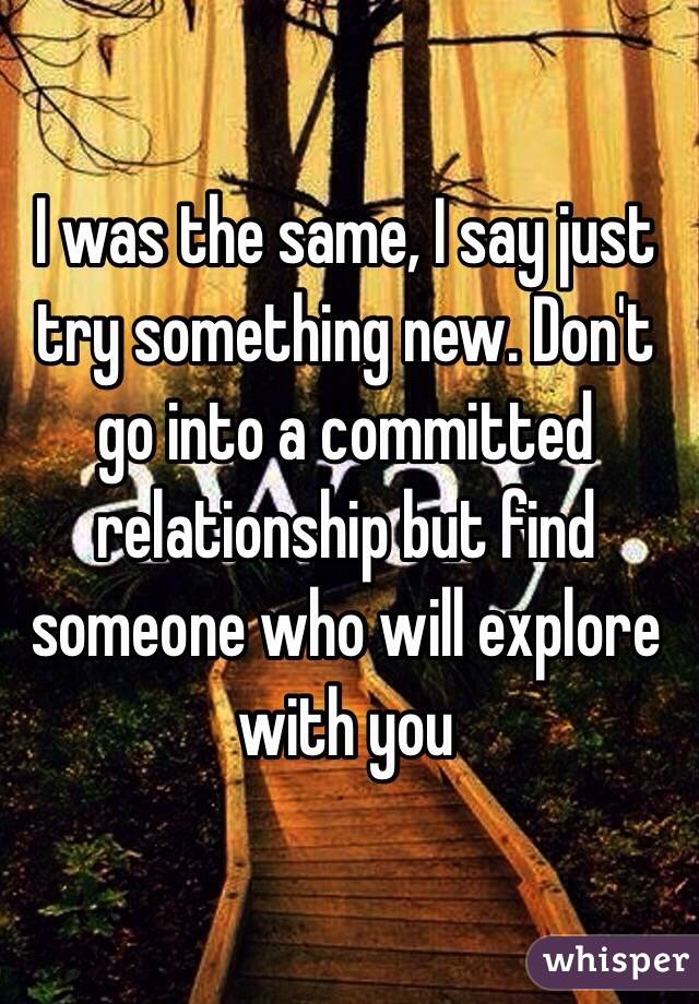 I was the same, I say just try something new. Don't go into a committed relationship but find someone who will explore with you