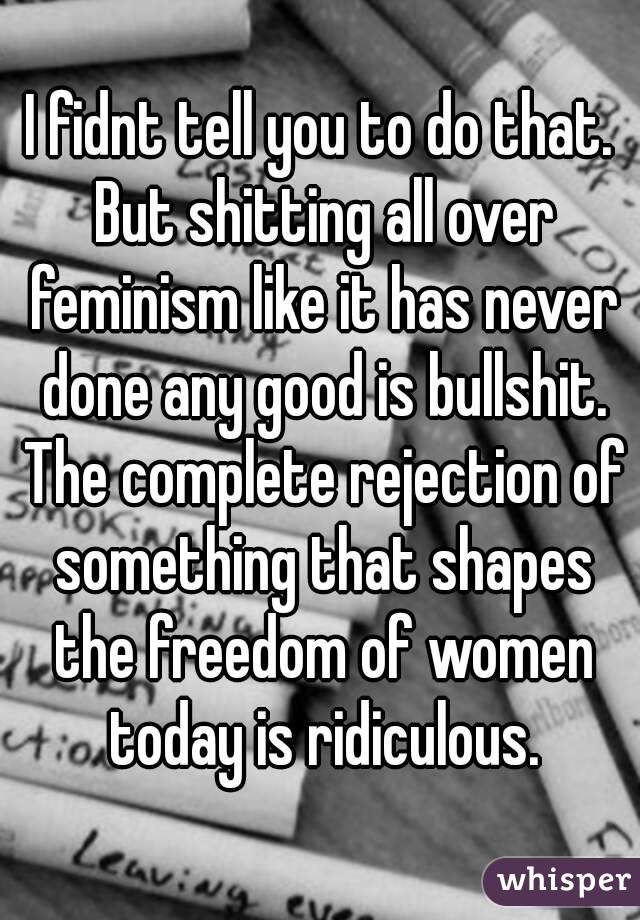 I fidnt tell you to do that. But shitting all over feminism like it has never done any good is bullshit. The complete rejection of something that shapes the freedom of women today is ridiculous.