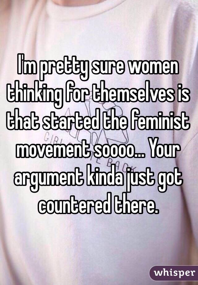 I'm pretty sure women thinking for themselves is that started the feminist movement soooo... Your argument kinda just got countered there. 