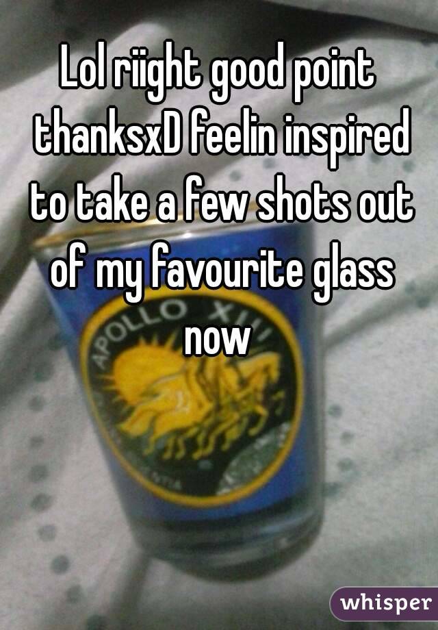 Lol riight good point thanksxD feelin inspired to take a few shots out of my favourite glass now 