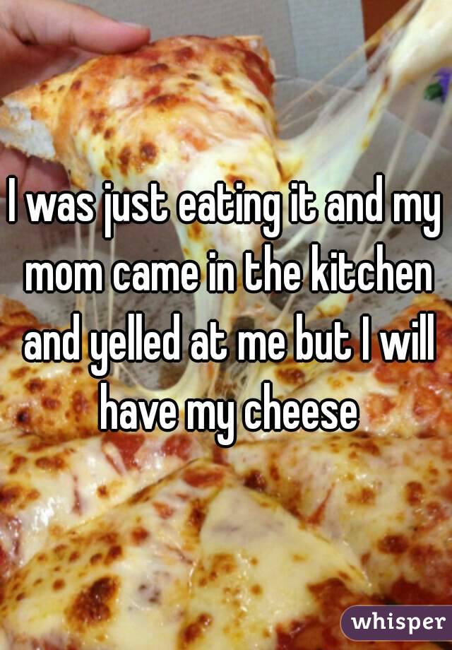 I was just eating it and my mom came in the kitchen and yelled at me but I will have my cheese