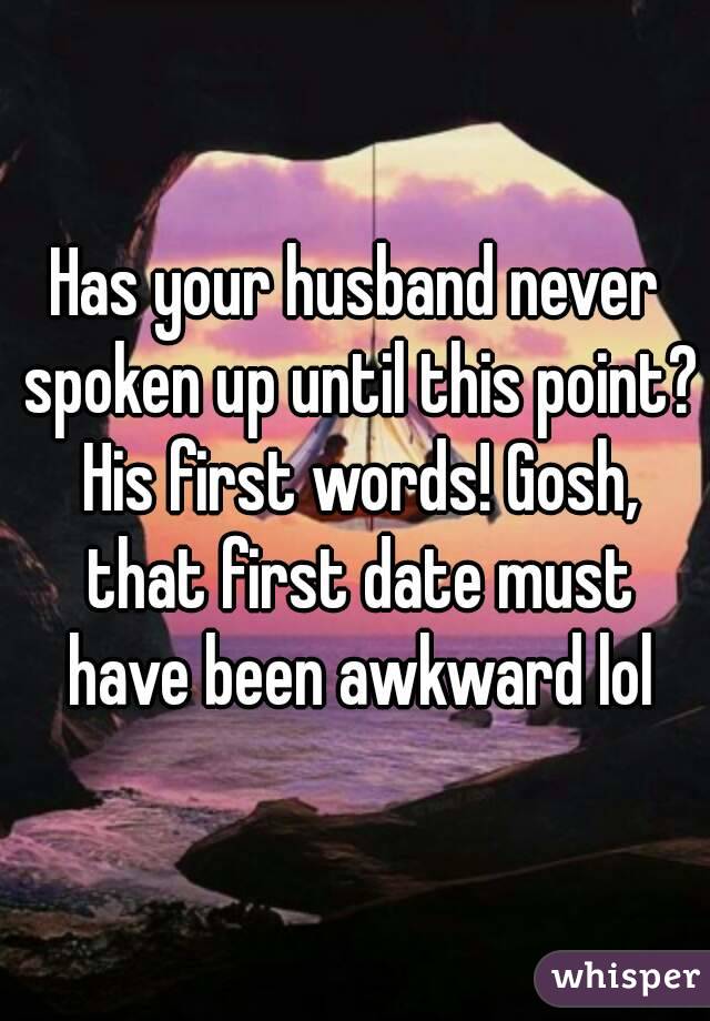 Has your husband never spoken up until this point? His first words! Gosh, that first date must have been awkward lol