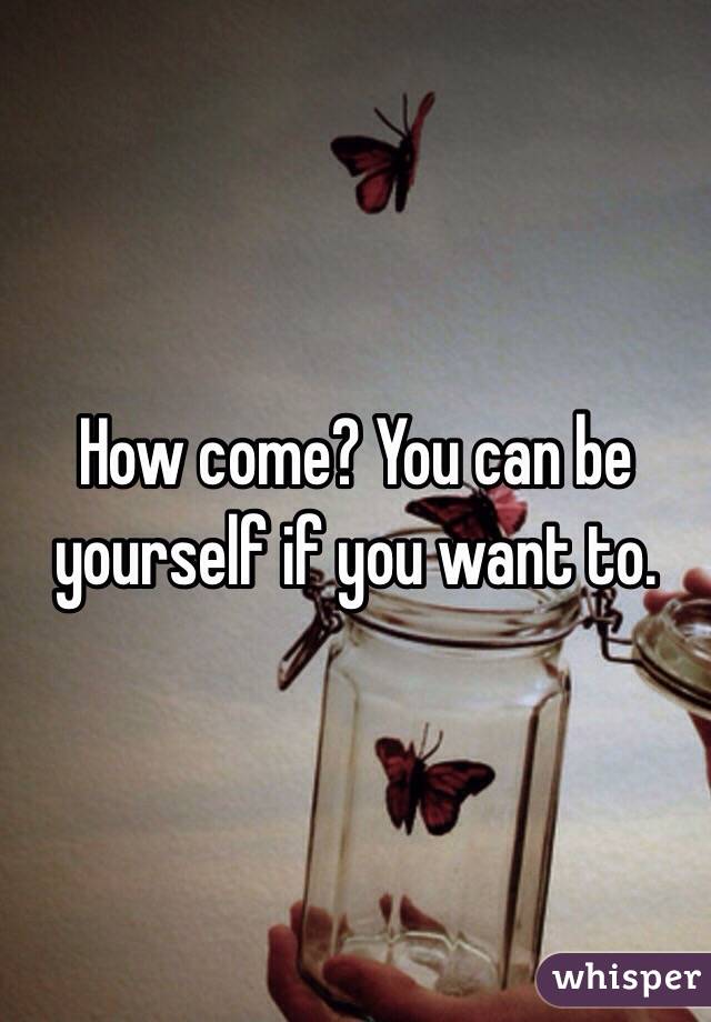 How come? You can be yourself if you want to.