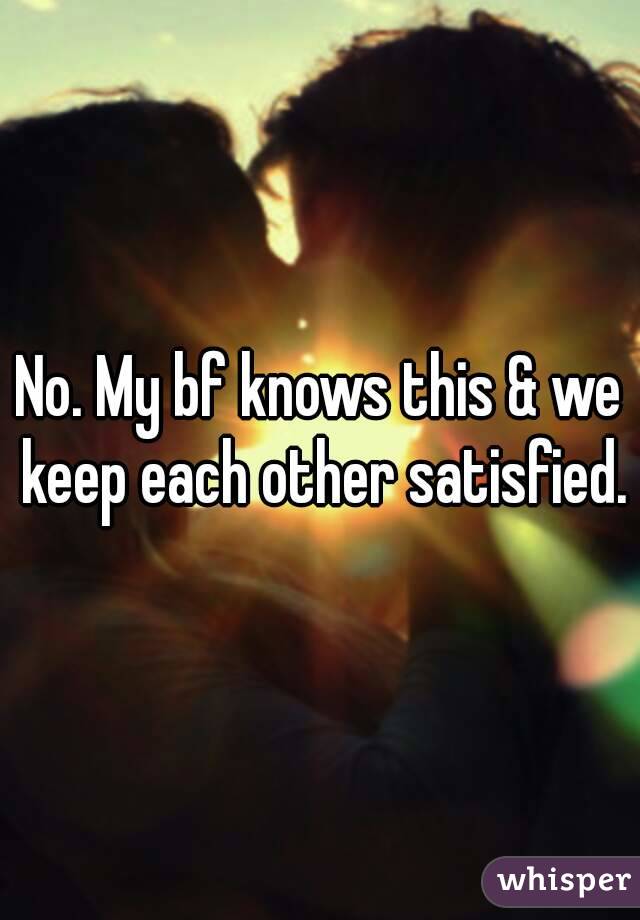 No. My bf knows this & we keep each other satisfied.