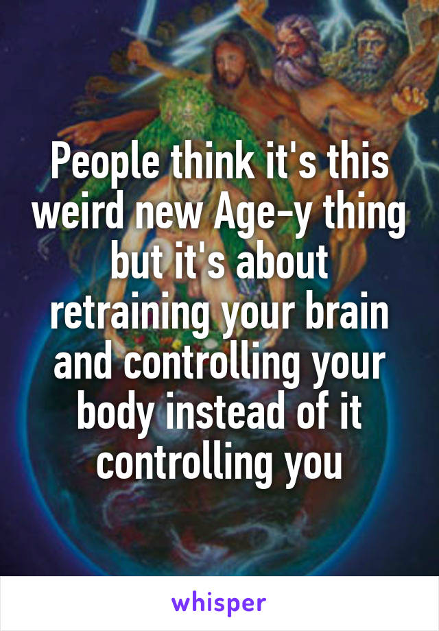 People think it's this weird new Age-y thing but it's about retraining your brain and controlling your body instead of it controlling you