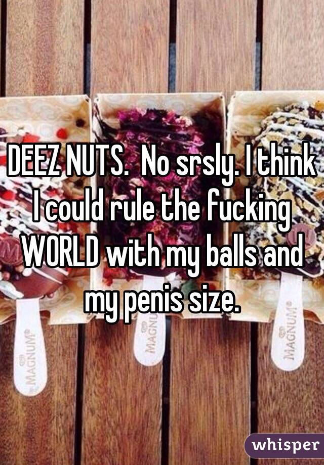 DEEZ NUTS.  No srsly. I think I could rule the fucking WORLD with my balls and my penis size. 