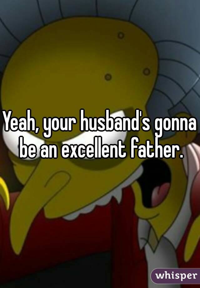 Yeah, your husband's gonna be an excellent father.