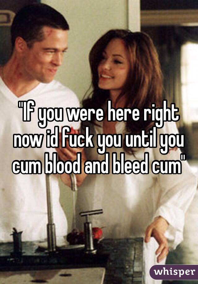 "If you were here right now id fuck you until you cum blood and bleed cum"