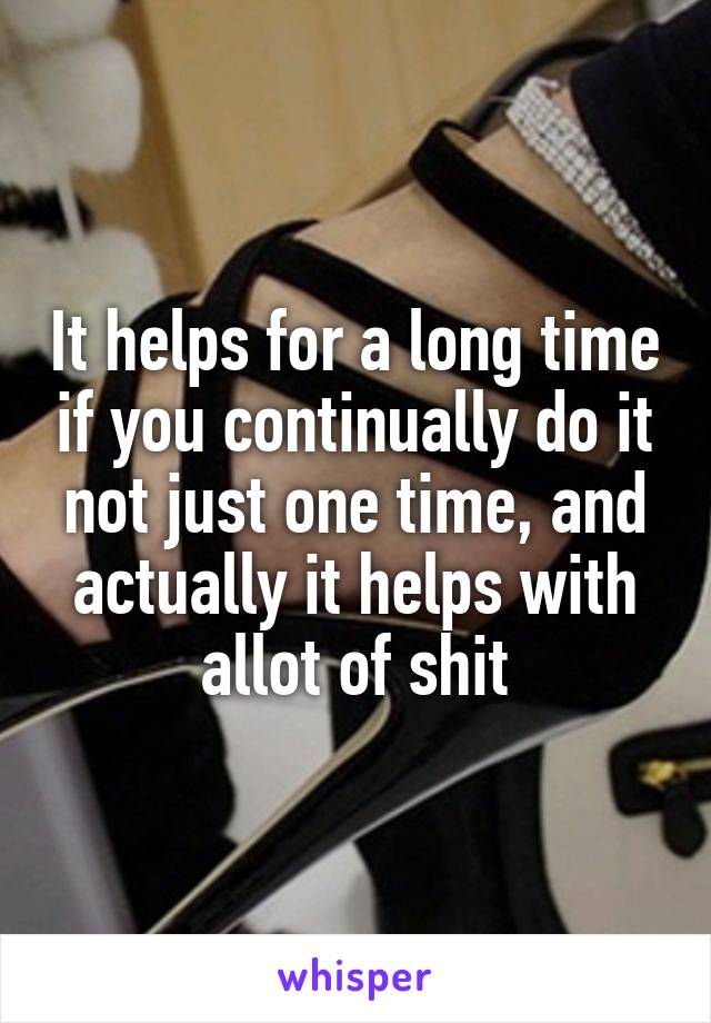 It helps for a long time if you continually do it not just one time, and actually it helps with allot of shit