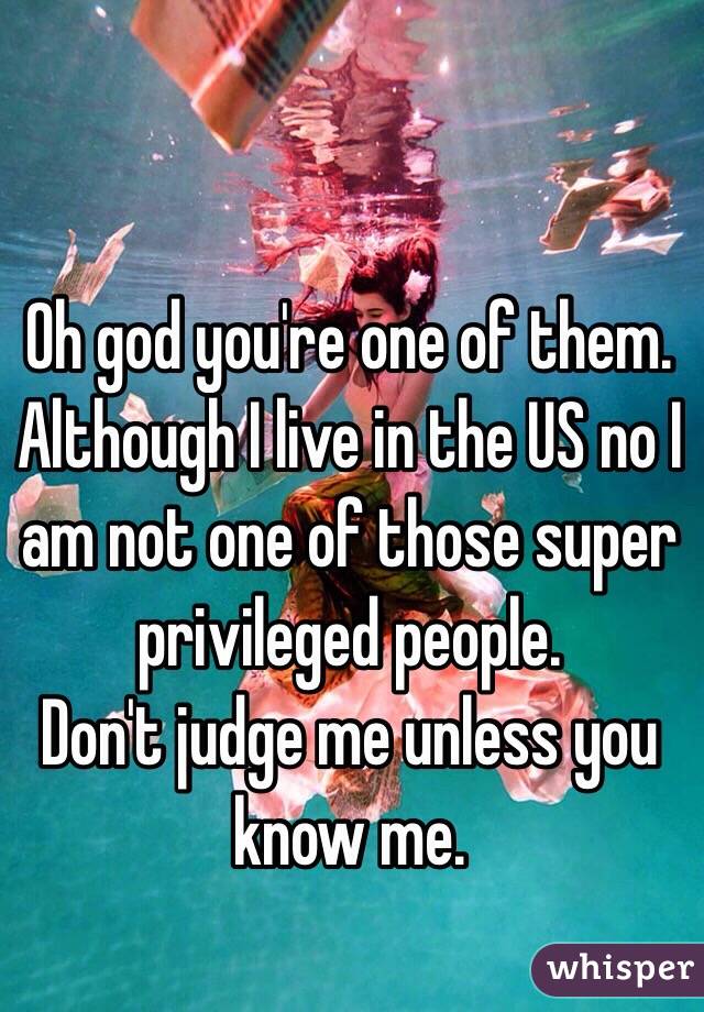 Oh god you're one of them. 
Although I live in the US no I am not one of those super privileged people. 
Don't judge me unless you know me. 