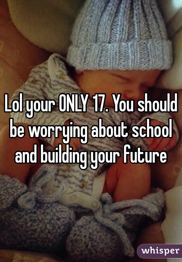 Lol your ONLY 17. You should be worrying about school and building your future