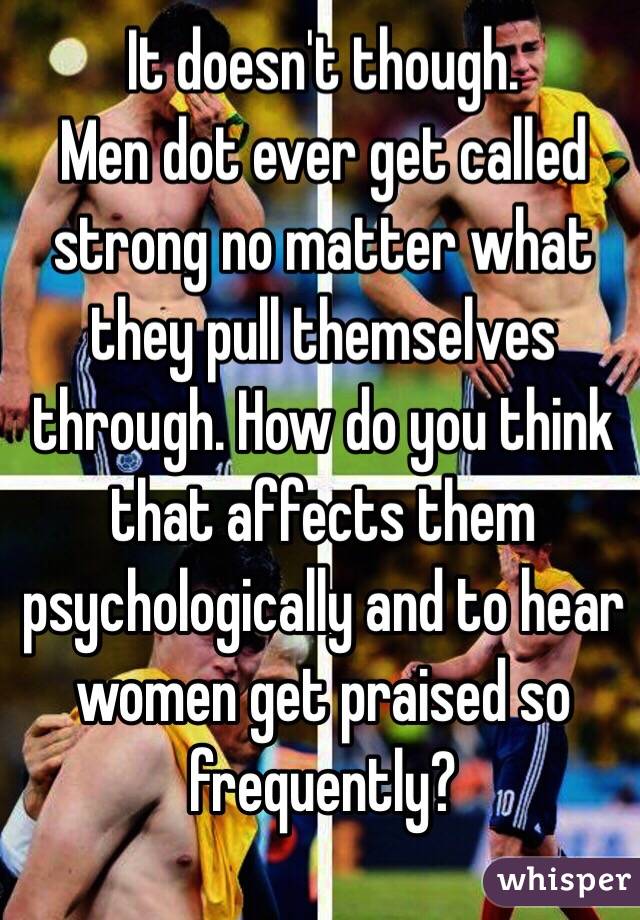 It doesn't though.
Men dot ever get called strong no matter what they pull themselves through. How do you think that affects them psychologically and to hear women get praised so frequently?