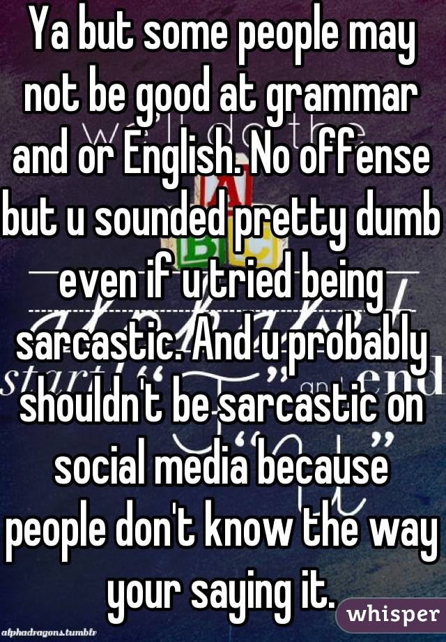 Ya but some people may not be good at grammar and or English. No offense but u sounded pretty dumb even if u tried being sarcastic. And u probably shouldn't be sarcastic on social media because people don't know the way your saying it.