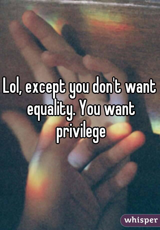 Lol, except you don't want equality. You want privilege