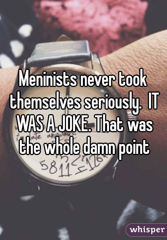 Meninists never took themselves seriously.  IT WAS A JOKE. That was the whole damn point