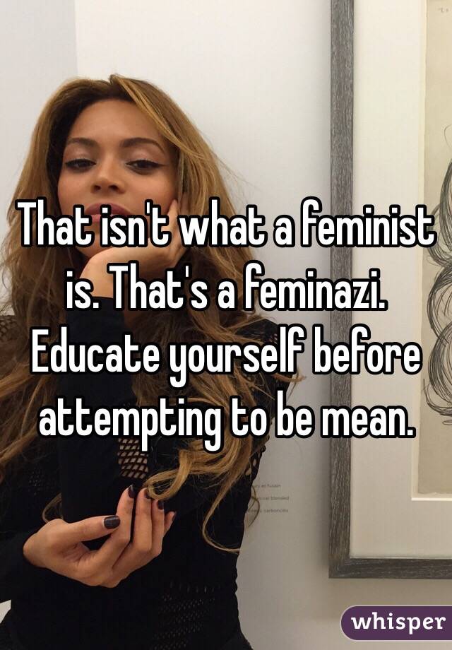 That isn't what a feminist is. That's a feminazi. Educate yourself before attempting to be mean. 