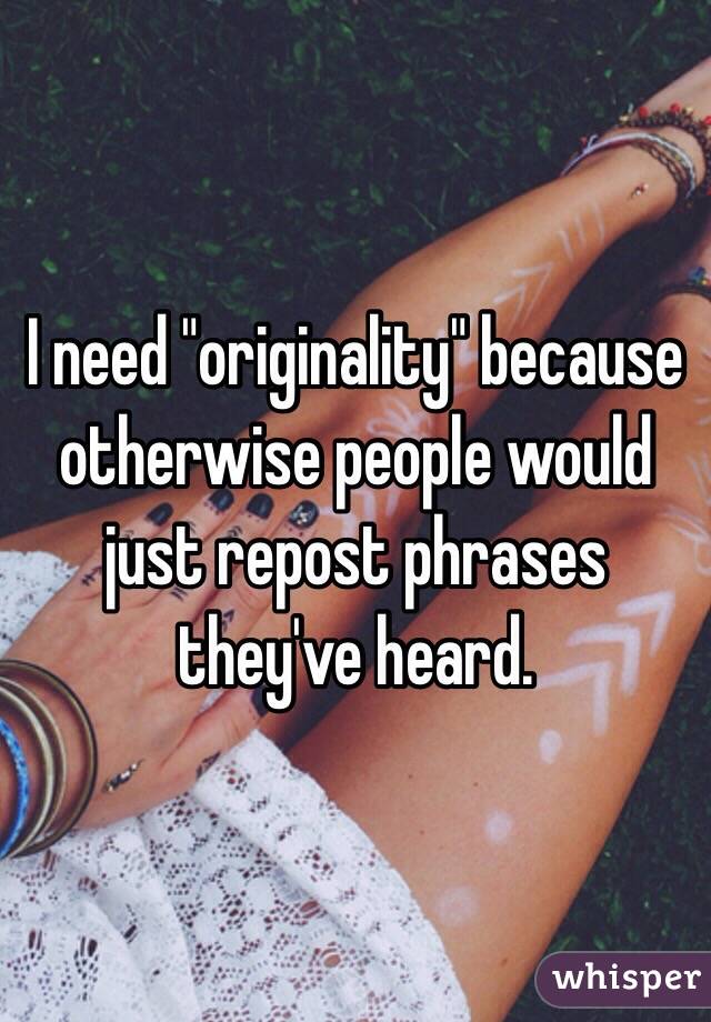 I need "originality" because otherwise people would just repost phrases they've heard.