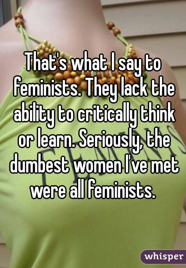 That's what I say to feminists. They lack the ability to critically think or learn. Seriously, the dumbest women I've met were all feminists. 