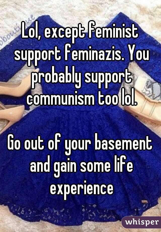 Lol, except feminist support feminazis. You probably support communism too lol.

Go out of your basement and gain some life experience