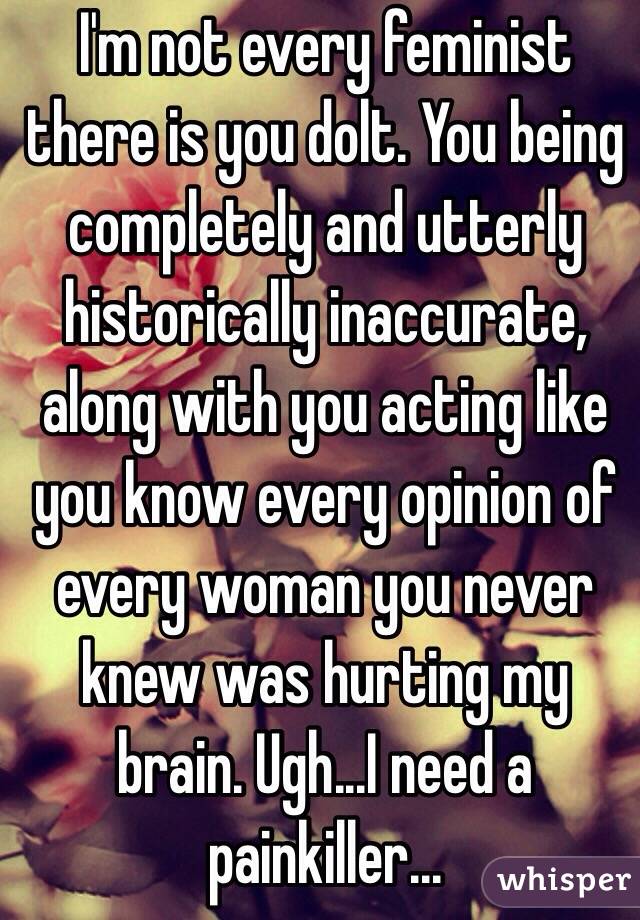 I'm not every feminist there is you dolt. You being completely and utterly historically inaccurate, along with you acting like you know every opinion of every woman you never knew was hurting my brain. Ugh...I need a painkiller...