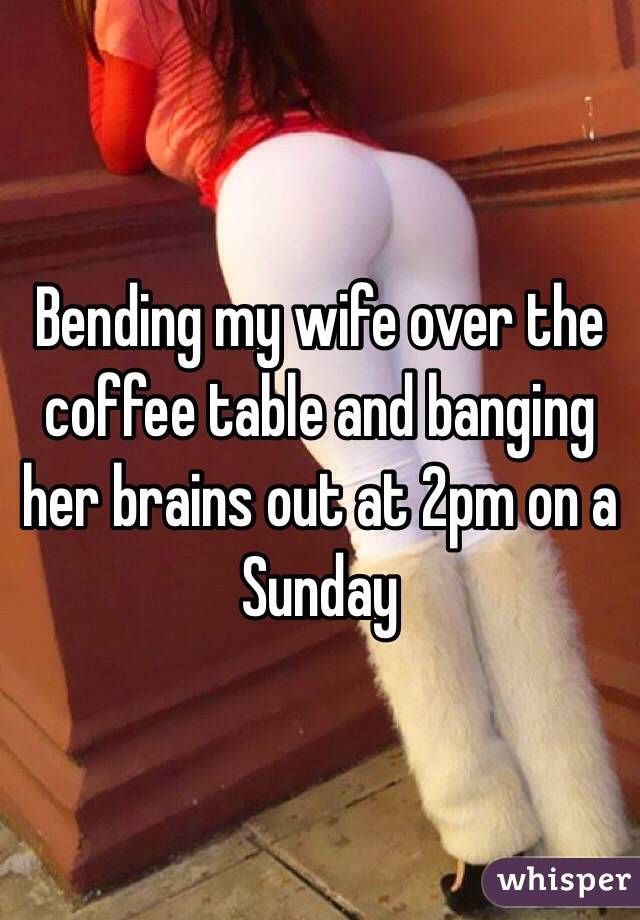 Bending my wife over the coffee table and banging her brains out at 2pm on a Sunday