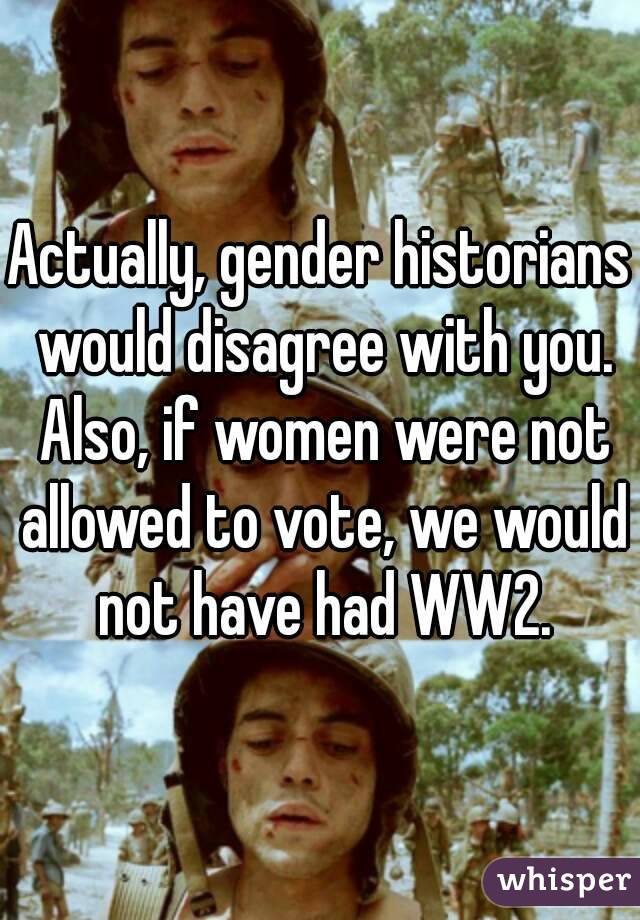 Actually, gender historians would disagree with you. Also, if women were not allowed to vote, we would not have had WW2.