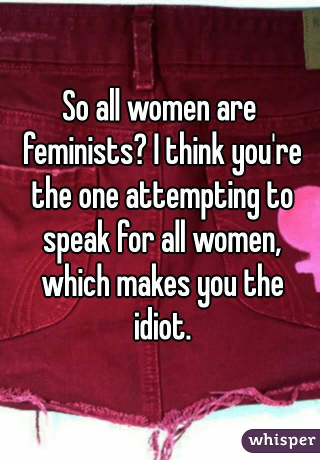 So all women are feminists? I think you're the one attempting to speak for all women, which makes you the idiot.