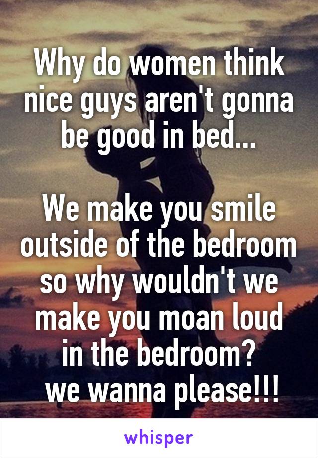 Why do women think nice guys aren't gonna be good in bed...

We make you smile outside of the bedroom so why wouldn't we make you moan loud in the bedroom?
 we wanna please!!!