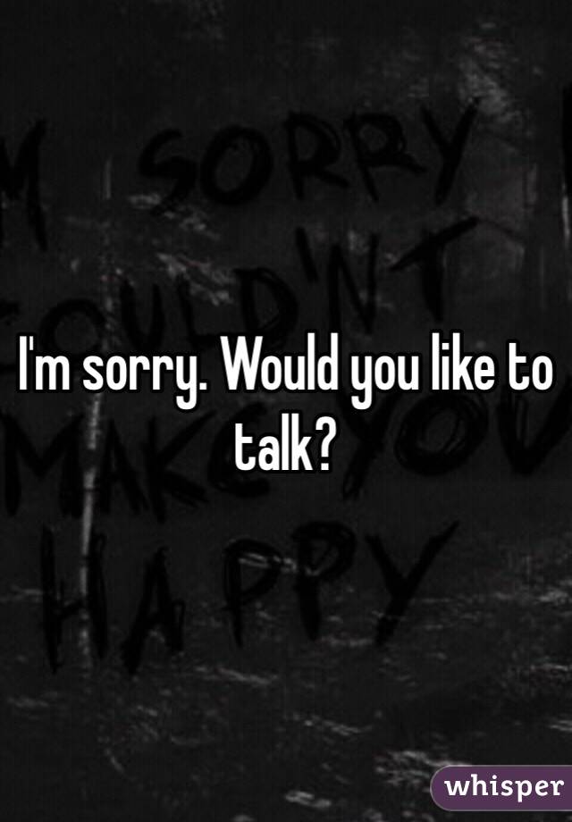 I'm sorry. Would you like to talk?