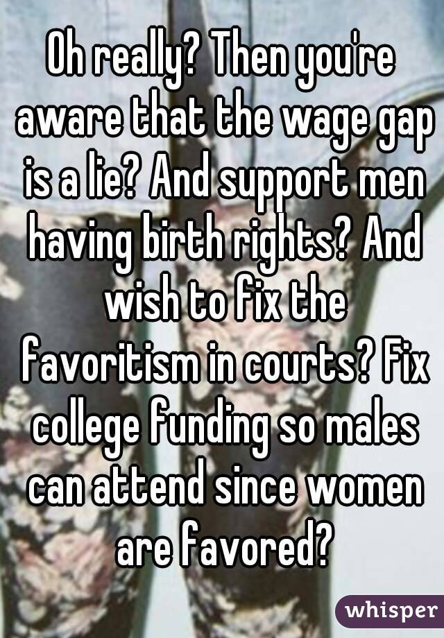 Oh really? Then you're aware that the wage gap is a lie? And support men having birth rights? And wish to fix the favoritism in courts? Fix college funding so males can attend since women are favored?