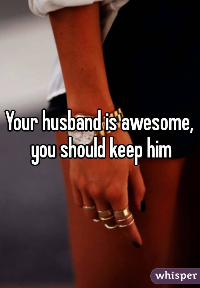 Your husband is awesome, you should keep him