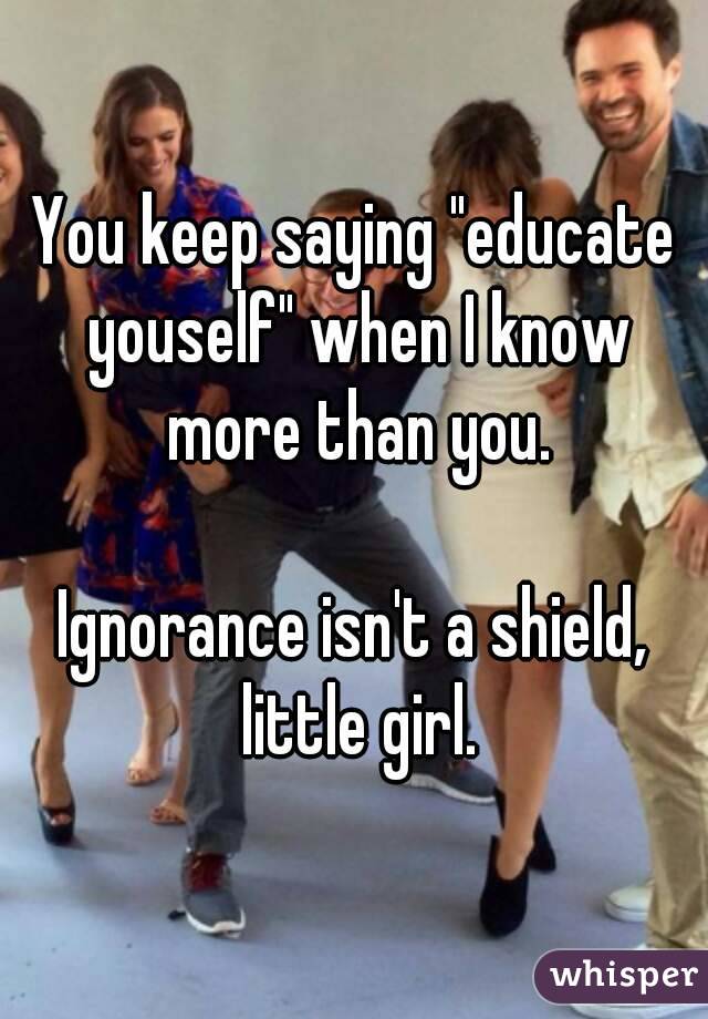 You keep saying "educate youself" when I know more than you.

Ignorance isn't a shield, little girl.