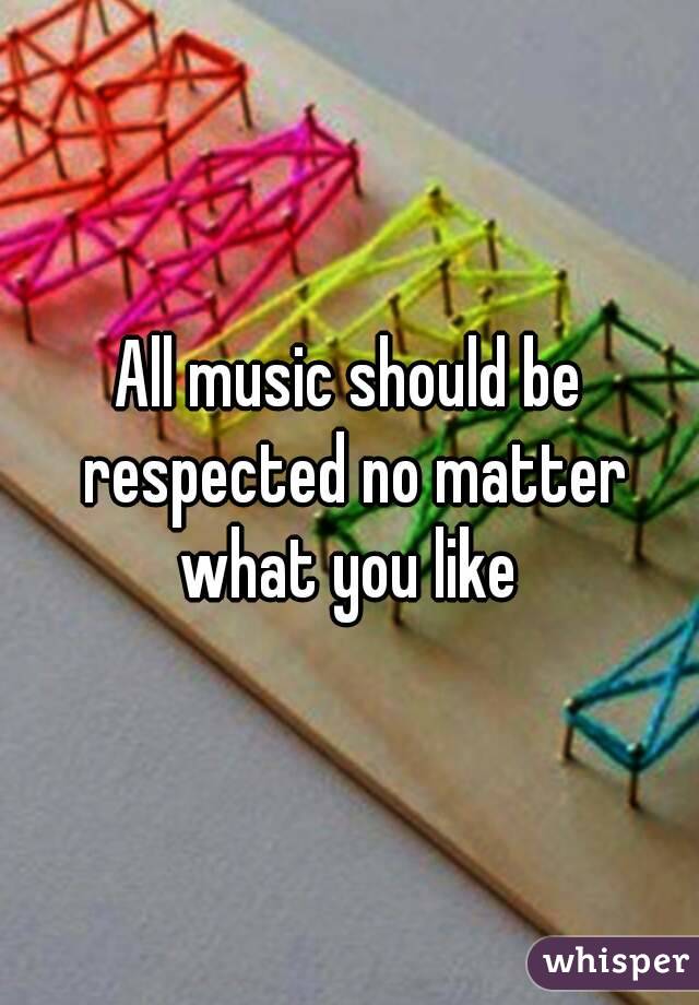 All music should be respected no matter what you like 