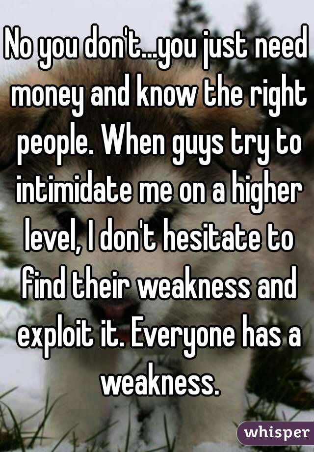 No you don't...you just need money and know the right people. When guys try to intimidate me on a higher level, I don't hesitate to find their weakness and exploit it. Everyone has a weakness.