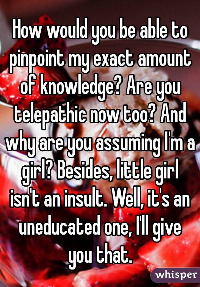 How would you be able to pinpoint my exact amount of knowledge? Are you telepathic now too? And why are you assuming I'm a girl? Besides, little girl isn't an insult. Well, it's an uneducated one, I'll give you that. 