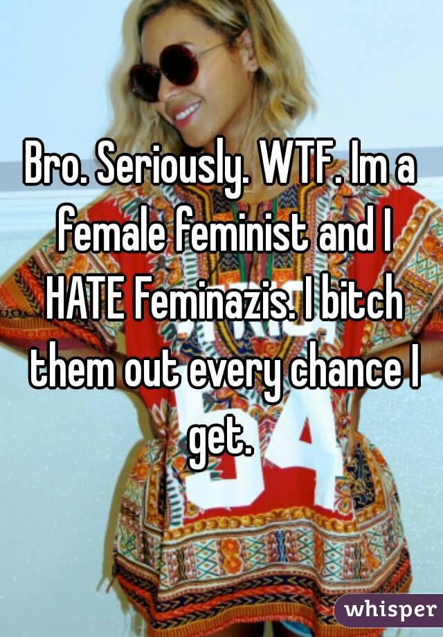 Bro. Seriously. WTF. Im a female feminist and I HATE Feminazis. I bitch them out every chance I get. 