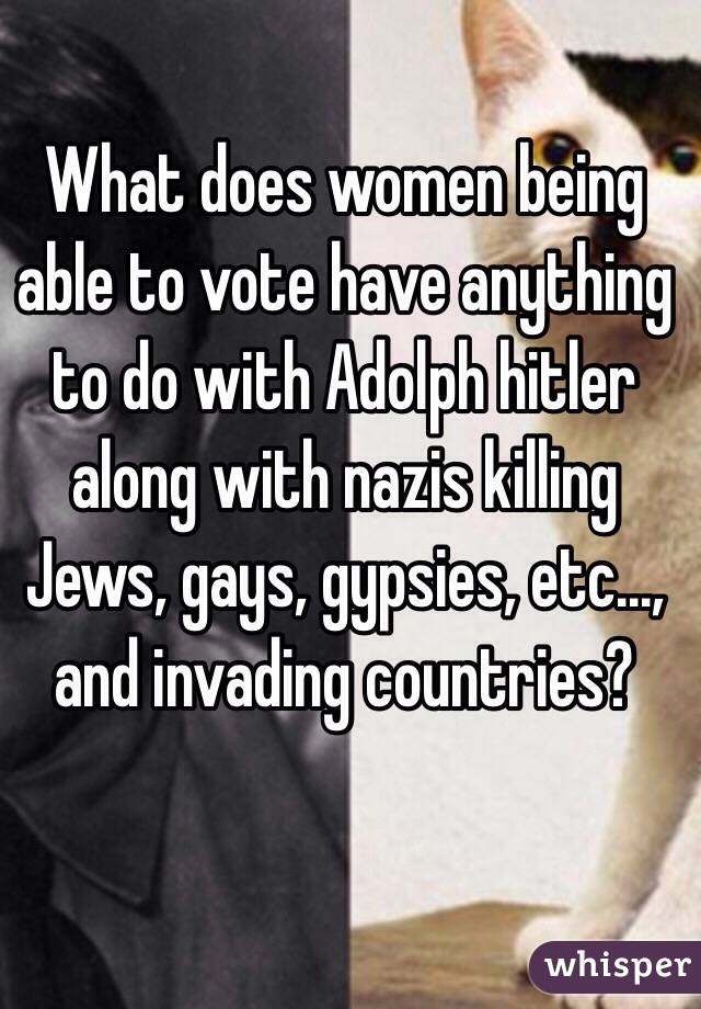 What does women being able to vote have anything to do with Adolph hitler along with nazis killing Jews, gays, gypsies, etc..., and invading countries?