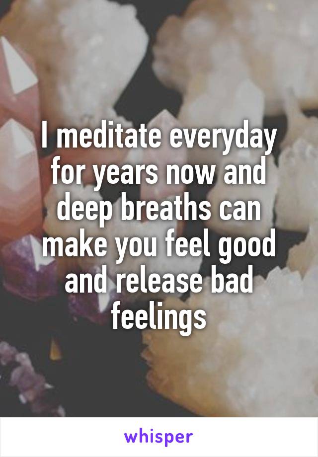 I meditate everyday for years now and deep breaths can make you feel good and release bad feelings