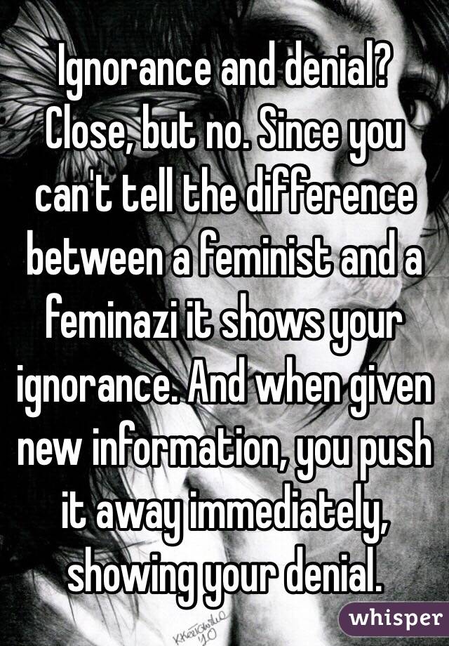 Ignorance and denial? Close, but no. Since you can't tell the difference between a feminist and a feminazi it shows your ignorance. And when given new information, you push it away immediately, showing your denial. 