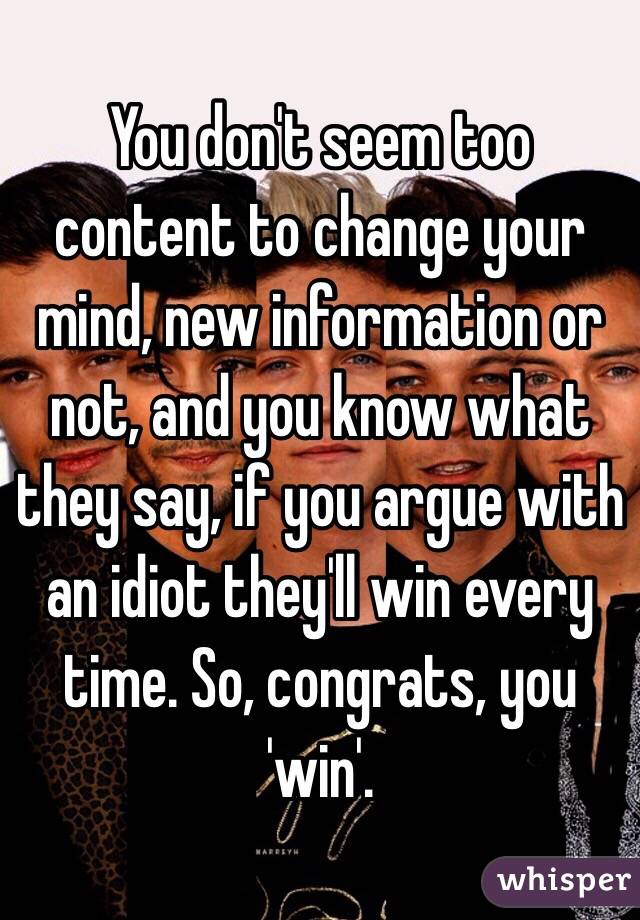 You don't seem too content to change your mind, new information or not, and you know what they say, if you argue with an idiot they'll win every time. So, congrats, you 'win'. 