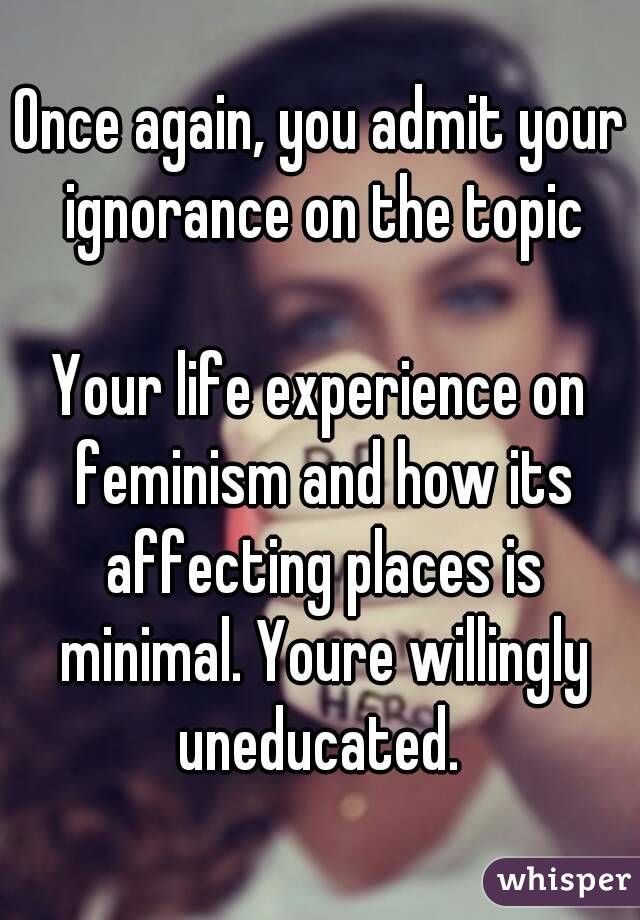 Once again, you admit your ignorance on the topic

Your life experience on feminism and how its affecting places is minimal. Youre willingly uneducated. 