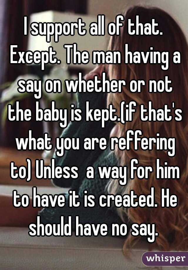 I support all of that. Except. The man having a say on whether or not the baby is kept.(if that's what you are reffering to) Unless  a way for him to have it is created. He should have no say. 