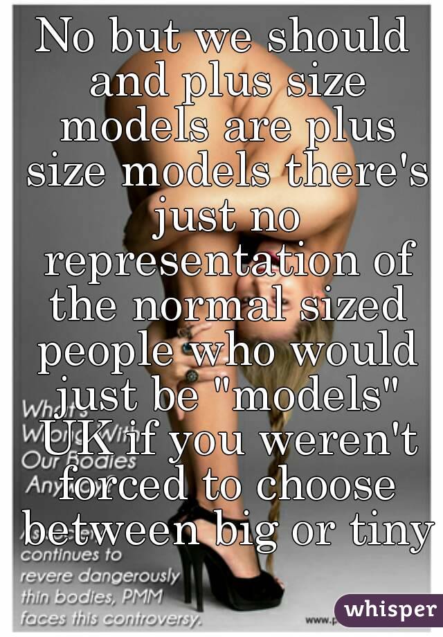 No but we should and plus size models are plus size models there's just no representation of the normal sized people who would just be "models" UK if you weren't forced to choose between big or tiny