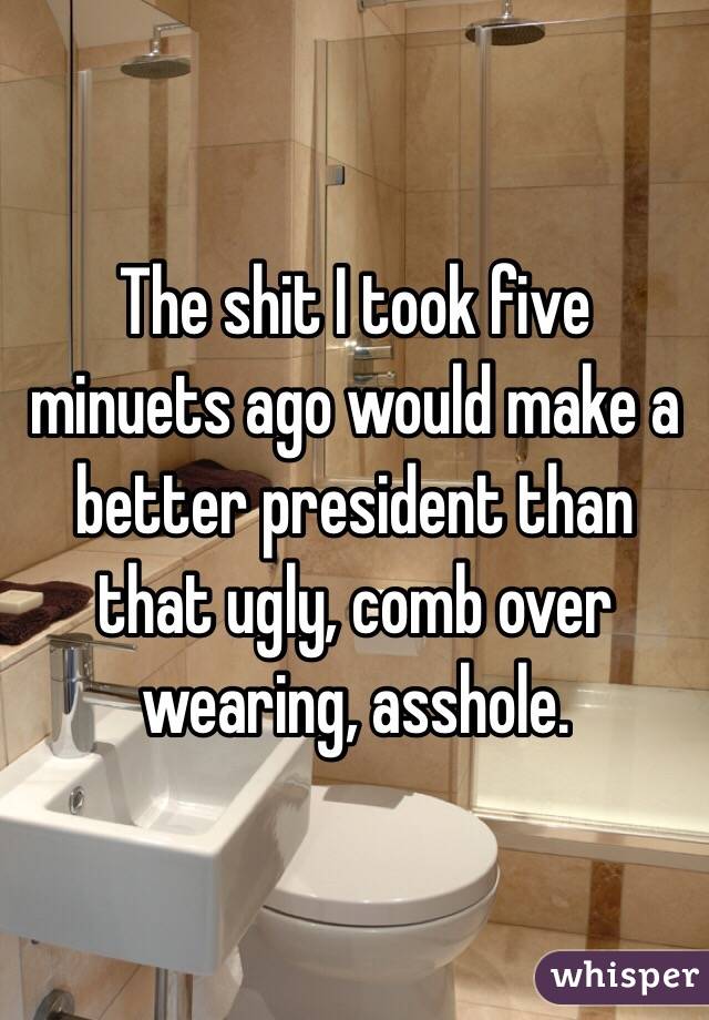 The shit I took five minuets ago would make a better president than that ugly, comb over wearing, asshole.