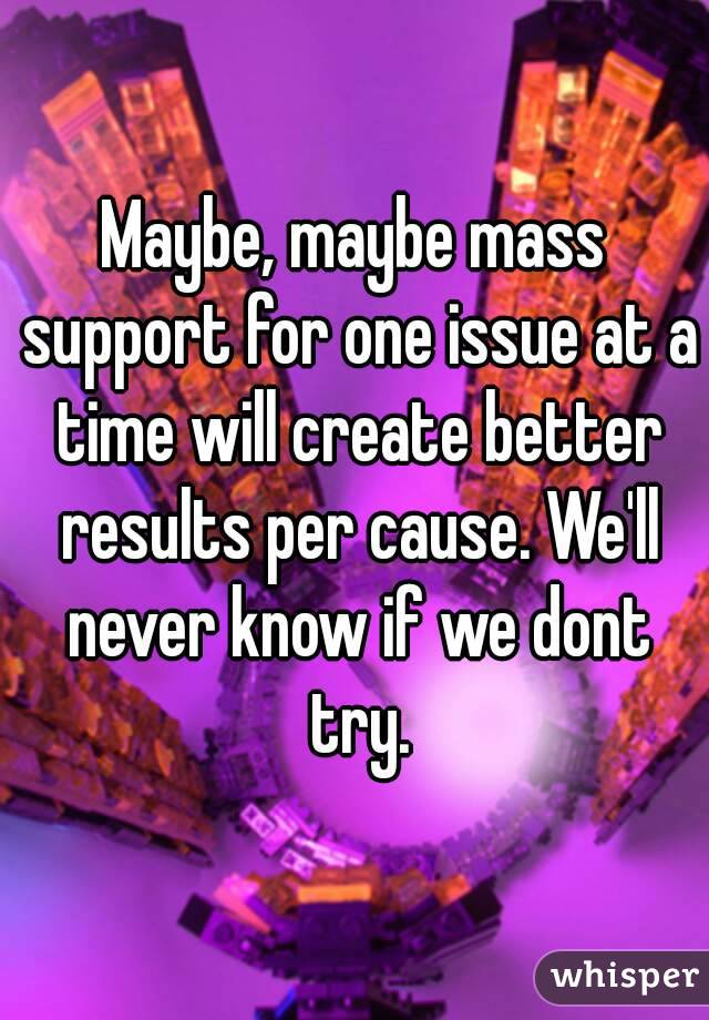 Maybe, maybe mass support for one issue at a time will create better results per cause. We'll never know if we dont try.