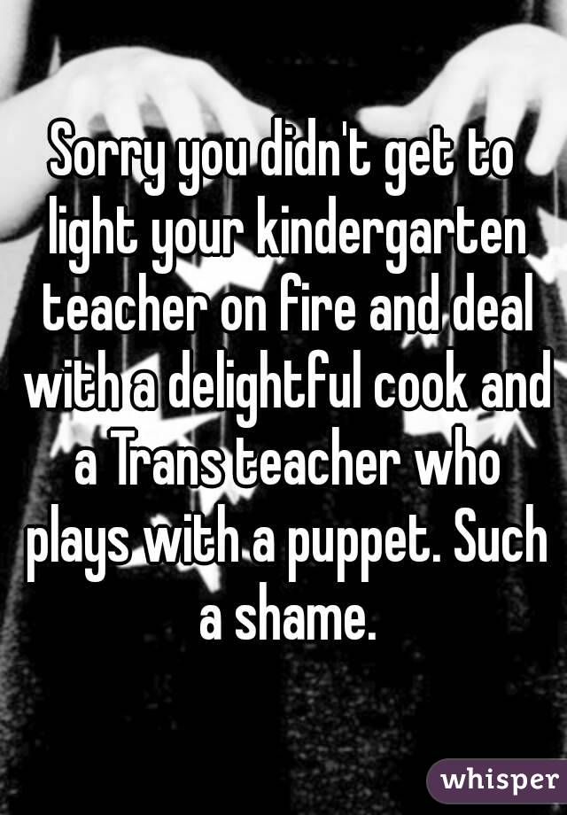 Sorry you didn't get to light your kindergarten teacher on fire and deal with a delightful cook and a Trans teacher who plays with a puppet. Such a shame.