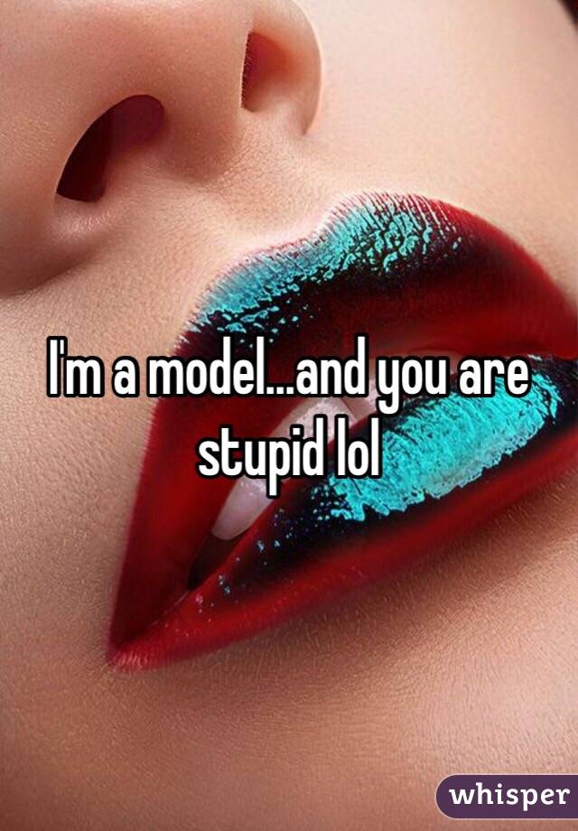 I'm a model...and you are stupid lol 