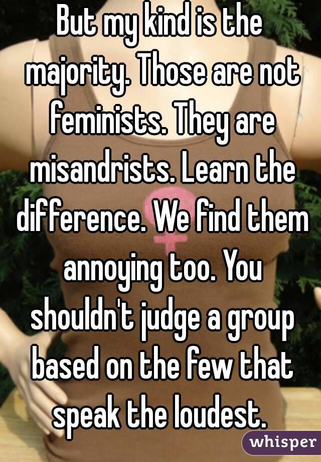 But my kind is the majority. Those are not feminists. They are misandrists. Learn the difference. We find them annoying too. You shouldn't judge a group based on the few that speak the loudest. 