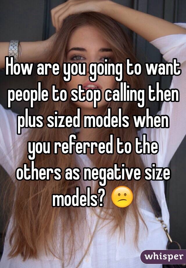 How are you going to want people to stop calling then plus sized models when you referred to the others as negative size models? 😕