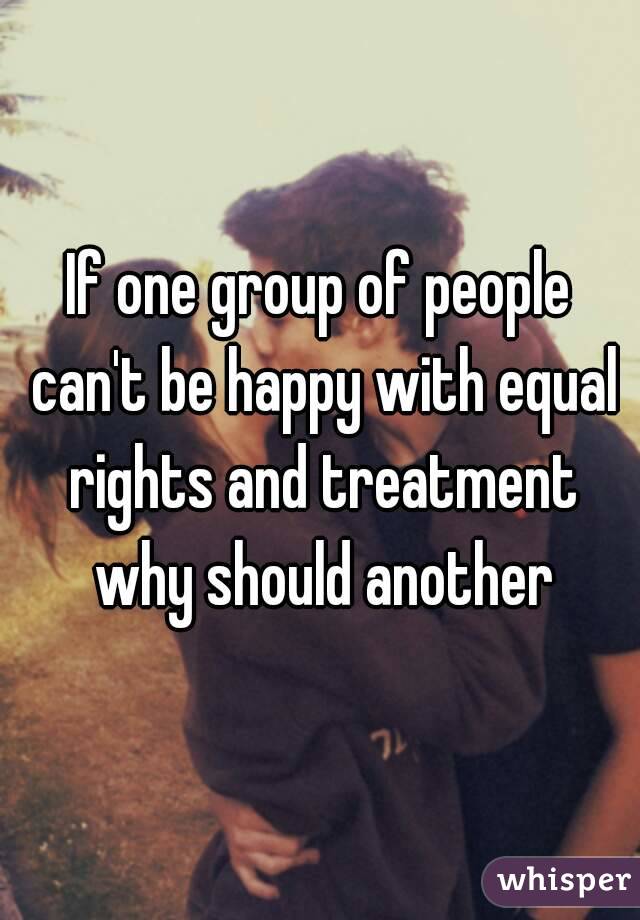 If one group of people can't be happy with equal rights and treatment why should another